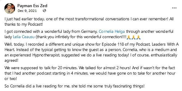Payman Ess Zed, Dec 9, 2021: I just had earlier today, one of the most transformational conversations I can ever remember! All thanks to my Podcast! I got connected with a wonderful lady from Germany, Cornelia Helga through another wonderful lady Lelia Ceausu (thank you infintiely for this wonderful connection!!!!) Well, today, I recorded a different and unique show for Episode 118 of my Podcast, Leaders With A Heart. Instead of the typical getting to know the guest as a person, Cornelia, who is a medium and an experienced Hypnotherapist, suggested we do a live reading today! I of course, enthusiastically agreed! We were supposed to talk for 20 minutes. We talked for almost 2 hours! And if wasn't for the fact that I had another podcast starting in 4 minutes, we would have gone on to take for another hour or two! So Cornelia did a live reading for me, she told me some truly fascinating things!