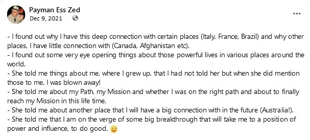 Payman Ess Zed (continued): I found out why I have this deep connection with certain places (Italy, France, Brazil) and why other places, I have little connection with (Canada, Afghanistan etc). I found out some very eye opening things about those powerful lives in various places around the world. She told me things about me, where I grew up, that I had not told her but when she did mention those to me, I was blown away! She told me about my Path, my Mission and whether I was on the right path and about to finally reach my Mission in this life time. She told me about another place that I will have a big connection with in the future (Australia!). She told me that I am on the verge of some big breakthrough that will take me to a position of power and influence, to do good.