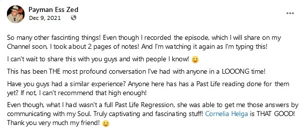 Payman Ess Zed (continued): So many other fascinting things! Even though I recorded the episode, which I will share on my Channel soon, I took about 2 pages of notes! And I'm watching it again as I'm typing this! I can't wait to share this with you guys and with people I know! This has been THE most profound conversation I've had with anyone in a LOOONG time! Have you guys had a similar experience? Anyone here has has a Past Life reading done for them yet? If not, I can't recommend that high enough! Even though, what I had wasn't a full Past Life Regression, she was able to get me those answers by communicating with my Soul. Truly captivating and fascinating stuff! Cornelia Helga is THAT GOOD! Thank you very much my friend!
