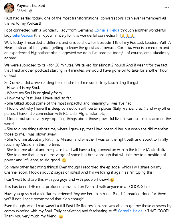 Screenshot 2021-12-10 Payman Payman Ess Zed: I just had earlier today, one of the most transformational conversations I can ever remember! All thanks to my Podcast! I got connected with a wonderful lady from Germany, Cornelia Helga through another wonderful lady Leila Ceausu (thank you infinitely for this wonderful connection!!!! 🙏🙏🙏) Well, today, I recorded a different and unique show for Episode 118 of my Podcast, Leaders With A Heart. Instead of the typical getting to know the guest as a person, Cornelia, who is a medium and an experienced Hypno therapist, suggested we do a live reading today! I of course, enthusiastically agreed! We were supposed to talk for 20 minutes. We talked for almost 2 hours! And if wasn't for the fact that I had another podcast starting in 4 minutes, we would have gone on to take for another hour or two! So Cornelia did a live reading for me, she told me some truly fascinating things! How old is my Soul, Where my Soul is originally from, How many Past Lives I have had so far. She talked about some of the most impactful and meaningful lives I've had. I found out why I have this deep connection with certain places (Italy, France, Brazil) and why other places, I have little connection with (Canada, Afghanistan etc). I found out some very eye opening things about those powerful lives in various places around the world. She told me things about me, where I grew up, that I had not told her but when she did mention those to me, I was blown away! She told me about my Path, my Mission and whether I was on the right path and about to finally reach my Mission in this life time. She told me about another place that I will have a big connection with in the future (Australia!). She told me that I am on the verge of some big breakthrough that will take me to a position of power and influence, to do good. 😀 So many other fascinating things! Even though I recorded the episode, which I will share on my Channel soon, I took about 2 pages of notes! And I'm watching it again as I'm typing this! I can't wait to share this with you guys and with people I know! 😀 This has been THE most profound conversation I've had with anyone in a LOOONG time! Have you guys had a similar experience? Anyone here has has a Past Life reading done for them yet? If not, I can't recommend that high enough! Even though, what I had wasn't a full Past Life Regression, she was able to get me those answers by communicating with my Soul. Truly captivating and fascinating stuff! Cornelia Helga is THAT GOOD! Thank you very much my friend! 😀